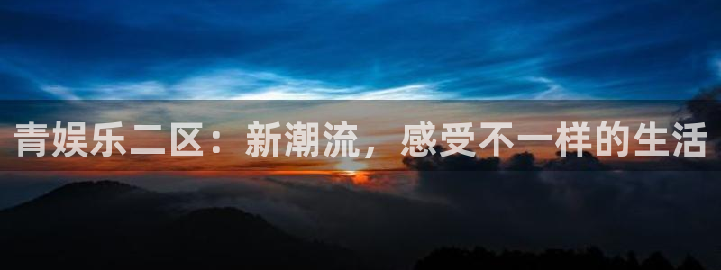 聚富welcome体育4：青娱乐二区：新潮流，感受不一样的生活