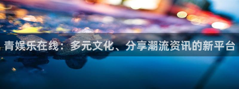 聚富welcome集团总部：青娱乐在线：多元文化、分享潮流资讯的新平台