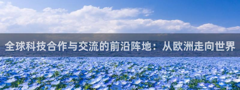 www.聚富welcome体育.com：全球科技合作与交流的前沿阵地：从欧洲走向世界